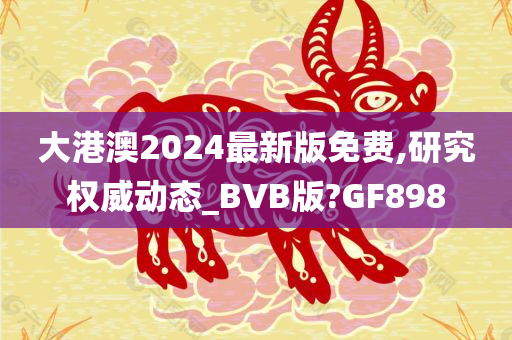 大港澳2024最新版免费,研究权威动态_BVB版?GF898今晚必出三肖2025_2025新澳门精准免费提供·精确判断