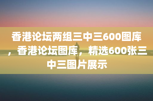 香港论坛两组三中三600图库，香港论坛图库，精选600张三中三图片展示