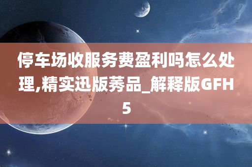 停车场收服务费盈利吗怎么处理,精实迅版莠品_解释版GFH5