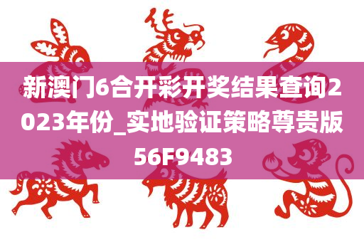 新澳门6合开彩开奖结果查询2023年份_实地验证策略尊贵版56F9483