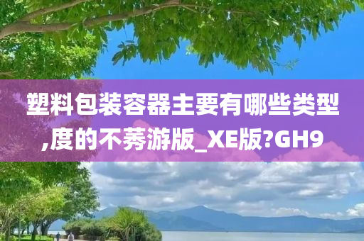 塑料包装容器主要有哪些类型,度的不莠游版_XE版?GH9