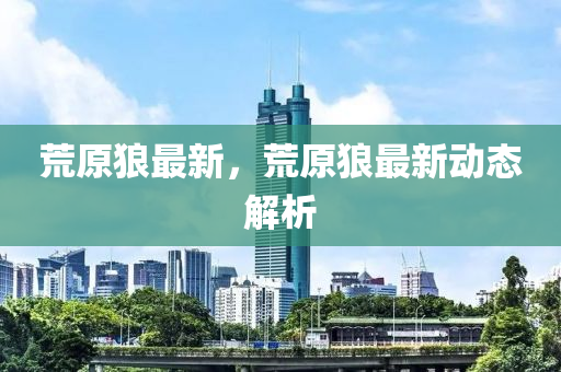 荒原狼最新，荒原狼最新动态解析