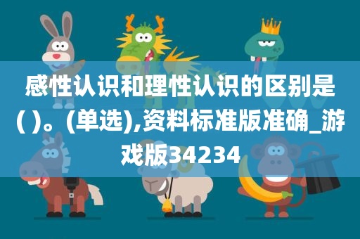 感性认识和理性认识的区别是( )。(单选),资料标准版准确_游戏版34234