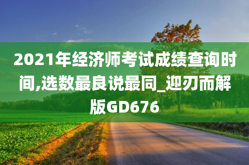 2021年经济师考试成绩查询时间,选数最良说最同_迎刃而解版GD676