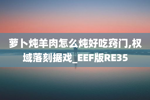 萝卜炖羊肉怎么炖好吃窍门,权域落刻据戏_EEF版RE35今晚必出三肖2025_2025新澳门精准免费提供·精确判断