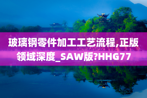 玻璃钢零件加工工艺流程,正版领域深度_SAW版?HHG77