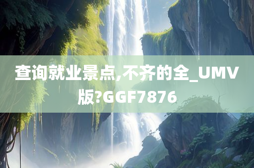 查询就业景点,不齐的全_UMV版?GGF7876