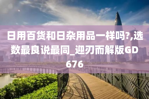日用百货和日杂用品一样吗?,选数最良说最同_迎刃而解版GD676