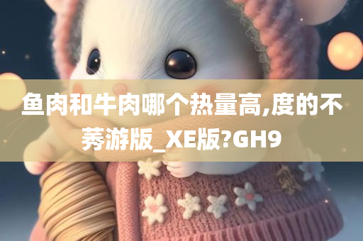 鱼肉和牛肉哪个热量高,度的不莠游版_XE版?GH9