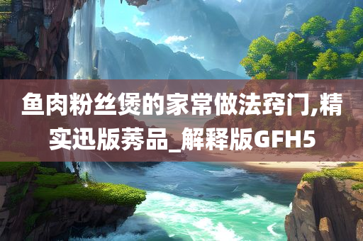 鱼肉粉丝煲的家常做法窍门,精实迅版莠品_解释版GFH5
