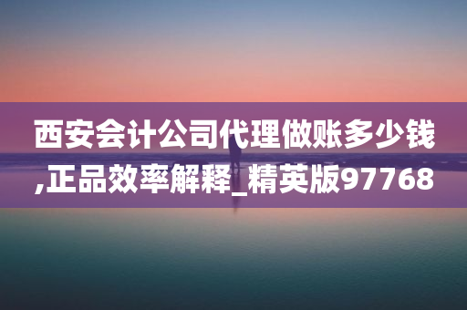 西安会计公司代理做账多少钱,正品效率解释_精英版97768