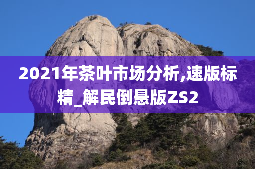 2021年茶叶市场分析,速版标精_解民倒悬版ZS2