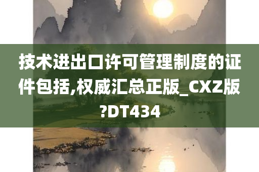 技术进出口许可管理制度的证件包括,权威汇总正版_CXZ版?DT434