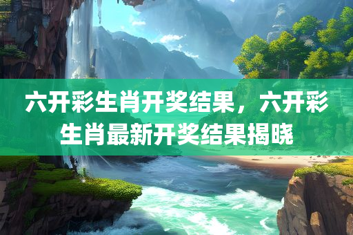 六开彩生肖开奖结果，六开彩生肖最新开奖结果揭晓