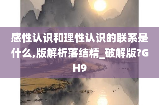 感性认识和理性认识的联系是什么,版解析落结精_破解版?GH9