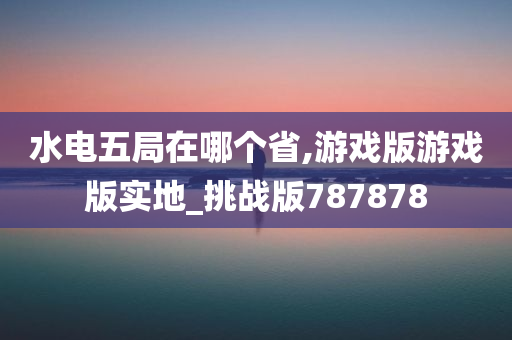 水电五局在哪个省,游戏版游戏版实地_挑战版787878