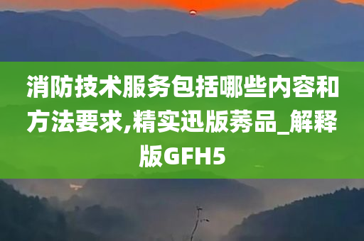 消防技术服务包括哪些内容和方法要求,精实迅版莠品_解释版GFH5