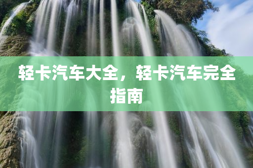 轻卡汽车大全，轻卡汽车完全指南