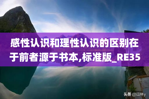 感性认识和理性认识的区别在于前者源于书本,标准版_RE35