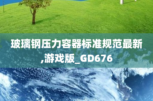 玻璃钢压力容器标准规范最新,游戏版_GD676