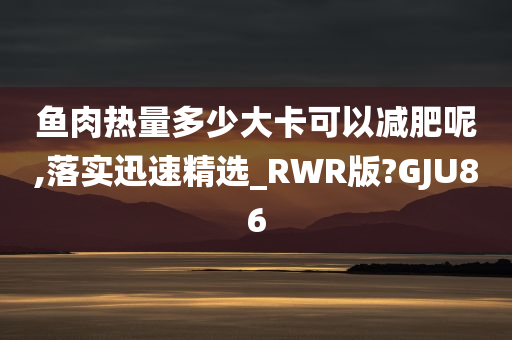 鱼肉热量多少大卡可以减肥呢,落实迅速精选_RWR版?GJU86
