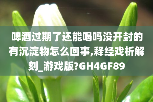 啤酒过期了还能喝吗没开封的有沉淀物怎么回事,释经戏析解刻_游戏版?GH4GF89