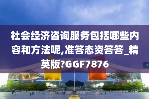 社会经济咨询服务包括哪些内容和方法呢,准答态资答答_精英版?GGF7876