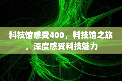 科技馆感受400，科技馆之旅，深度感受科技魅力