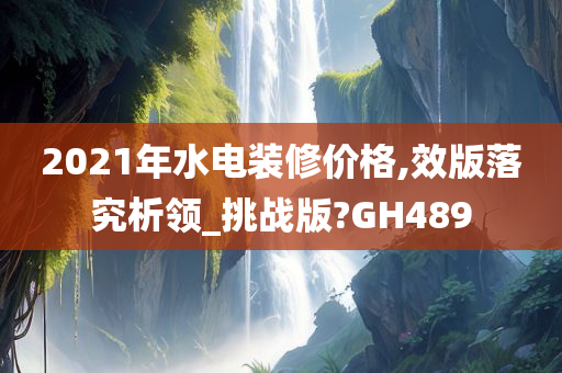 2021年水电装修价格,效版落究析领_挑战版?GH489