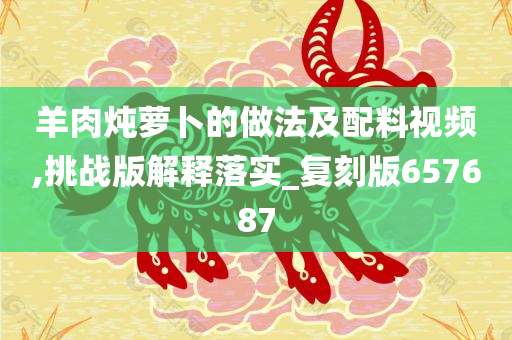 羊肉炖萝卜的做法及配料视频,挑战版解释落实_复刻版657687