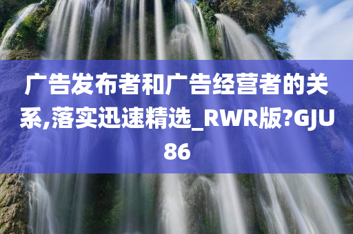 广告发布者和广告经营者的关系,落实迅速精选_RWR版?GJU86