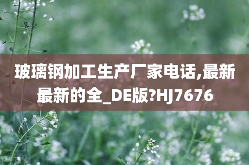 玻璃钢加工生产厂家电话,最新最新的全_DE版?HJ7676