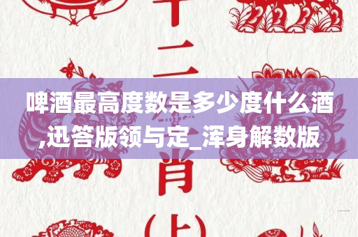 啤酒最高度数是多少度什么酒,迅答版领与定_浑身解数版今晚必出三肖2025_2025新澳门精准免费提供·精确判断