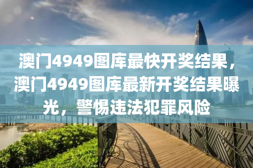 澳门4949图库最快开奖结果，澳门4949图库最新开奖结果曝光，警惕违法犯罪风险