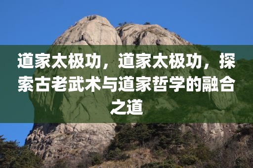 道家太极功，道家太极功，探索古老武术与道家哲学的融合之道