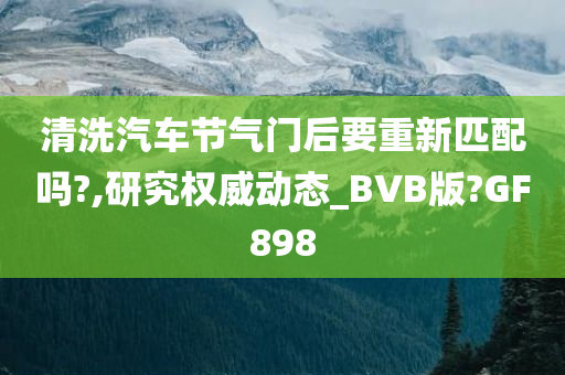 清洗汽车节气门后要重新匹配吗?,研究权威动态_BVB版?GF898
