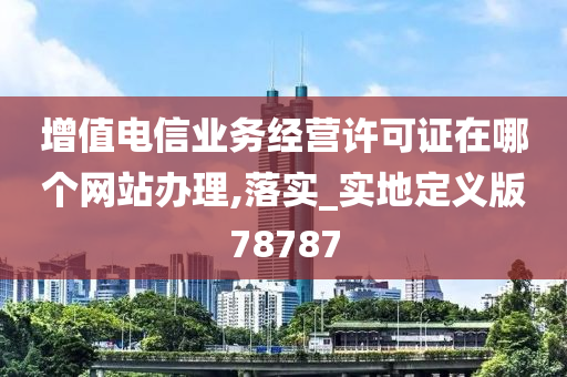 增值电信业务经营许可证在哪个网站办理,落实_实地定义版78787