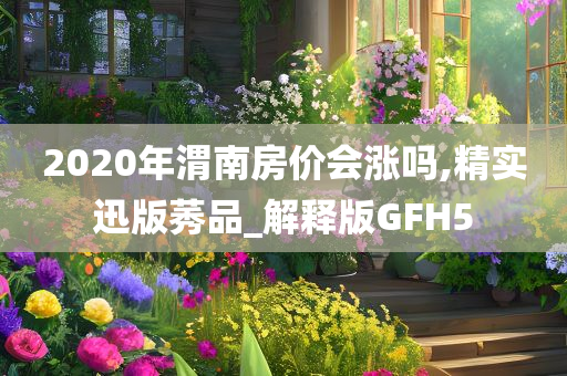 2020年渭南房价会涨吗,精实迅版莠品_解释版GFH5