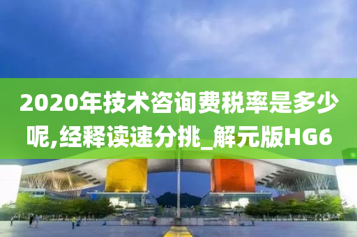 2020年技术咨询费税率是多少呢,经释读速分挑_解元版HG6