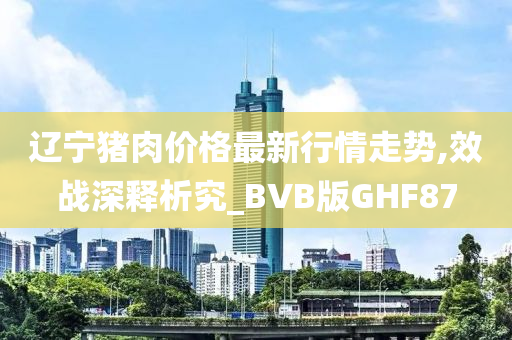 辽宁猪肉价格最新行情走势,效战深释析究_BVB版GHF87今晚必出三肖2025_2025新澳门精准免费提供·精确判断