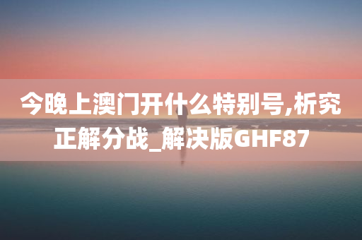 今晚上澳门开什么特别号,析究正解分战_解决版GHF87
