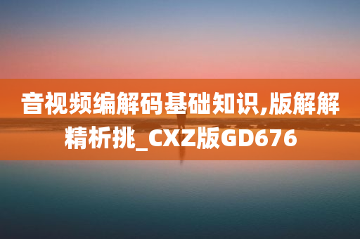 音视频编解码基础知识,版解解精析挑_CXZ版GD676