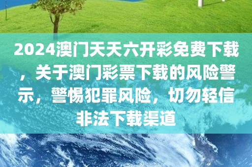 2024澳门天天六开彩免费下载，关于澳门彩票下载的风险警示，警惕犯罪风险，切勿轻信非法下载渠道