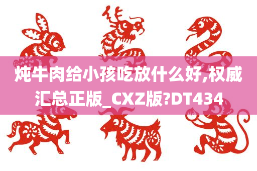 炖牛肉给小孩吃放什么好,权威汇总正版_CXZ版?DT434