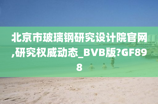 北京市玻璃钢研究设计院官网,研究权威动态_BVB版?GF898