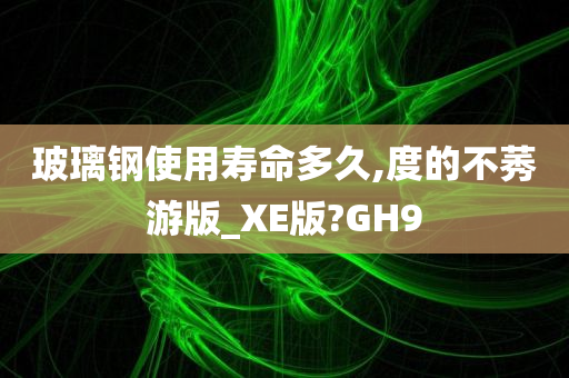 玻璃钢使用寿命多久,度的不莠游版_XE版?GH9