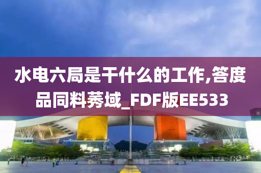 水电六局是干什么的工作,答度品同料莠域_FDF版EE533