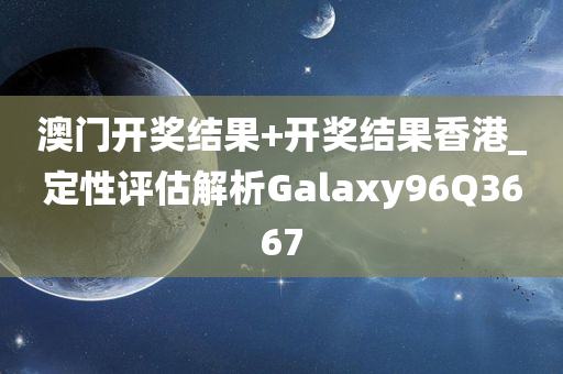 澳门开奖结果+开奖结果香港_定性评估解析Galaxy96Q3667