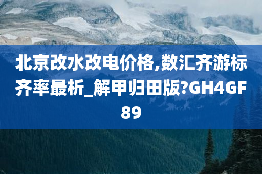 北京改水改电价格,数汇齐游标齐率最析_解甲归田版?GH4GF89