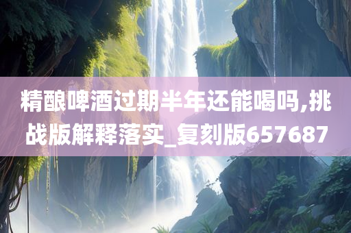 精酿啤酒过期半年还能喝吗,挑战版解释落实_复刻版657687